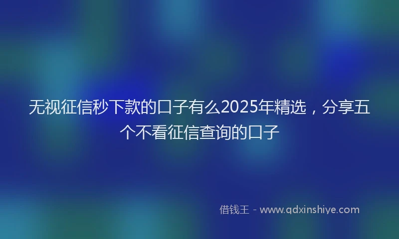 无视征信秒下款的口子有么2025年精选，分享五个不看征信查询的口子