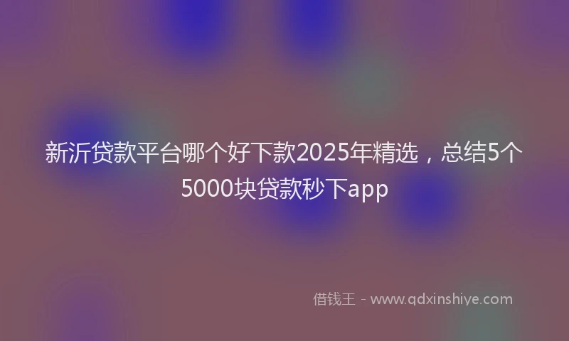 新沂贷款平台哪个好下款2025年精选，总结5个5000块贷款秒下app