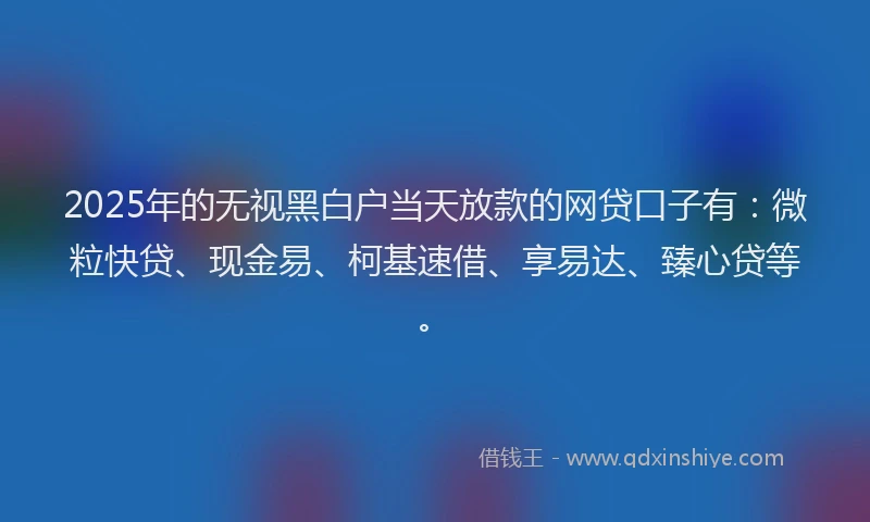 2025年的无视黑白户当天放款的网贷口子有：微粒快贷、现金易、柯基速借、享易达、臻心贷等。