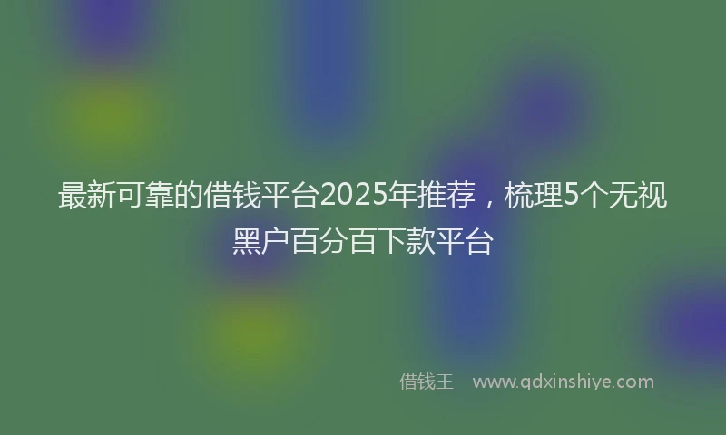 最新可靠的借钱平台2025年推荐，梳理5个无视黑户百分百下款平台