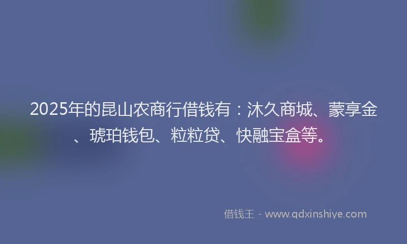 2025年的昆山农商行借钱有：沐久商城、蒙享金、琥珀钱包、粒粒贷、快融宝盒等。