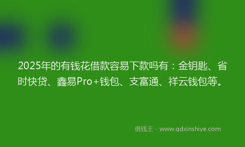2025年的有钱花借款容易下款吗有：金钥匙、省时快贷、鑫易Pro+钱包、支富通、祥云钱包等。