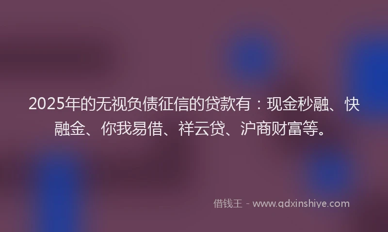 2025年的无视负债征信的贷款有：现金秒融、快融金、你我易借、祥云贷、沪商财富等。
