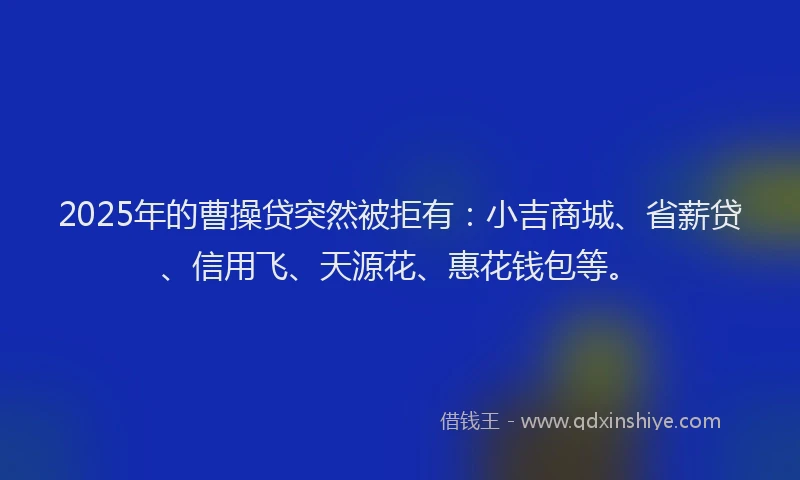 2025年的曹操贷突然被拒有：小吉商城、省薪贷、信用飞、天源花、惠花钱包等。