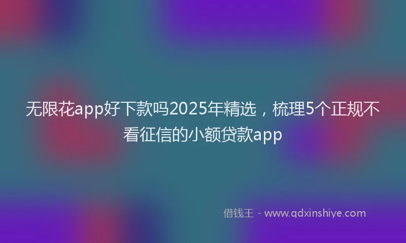 无限花app好下款吗2025年精选，梳理5个正规不看征信的小额贷款app