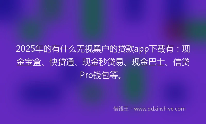 2025年的有什么无视黑户的贷款app下载有：现金宝盒、快贷通、现金秒贷易、现金巴士、信贷Pro钱包等。