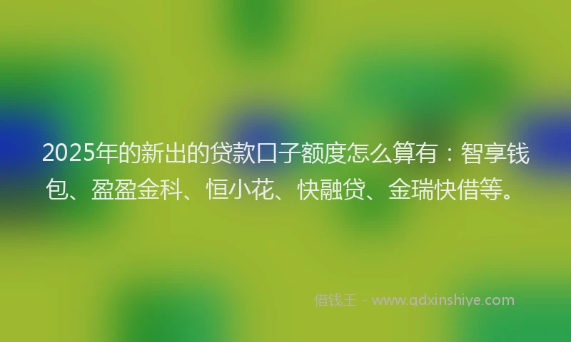 2025年的新出的贷款口子额度怎么算有：智享钱包、盈盈金科、恒小花、快融贷、金瑞快借等。