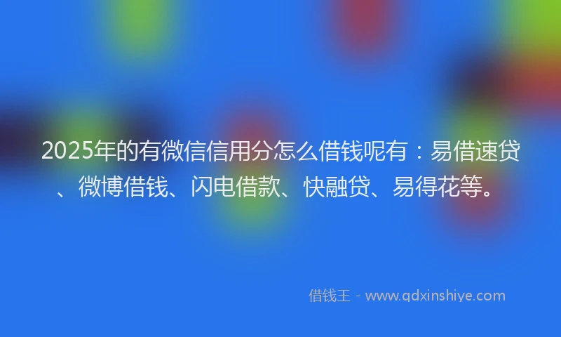 2025年的有微信信用分怎么借钱呢有：易借速贷、微博借钱、闪电借款、快融贷、易得花等。