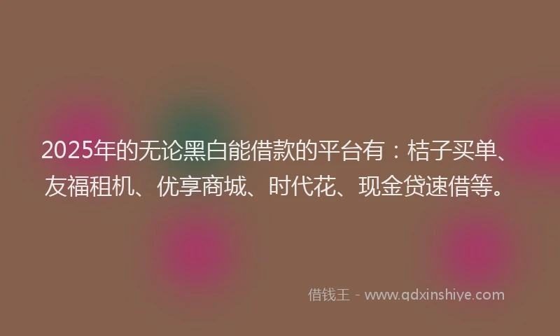 2025年的无论黑白能借款的平台有：桔子买单、友福租机、优享商城、时代花、现金贷速借等。