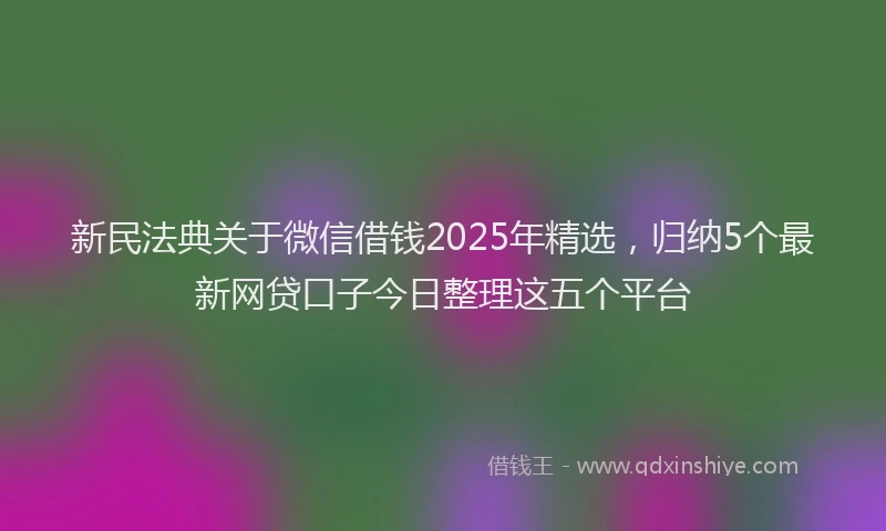 新民法典关于微信借钱2025年精选，归纳5个最新网贷口子今日整理这五个平台