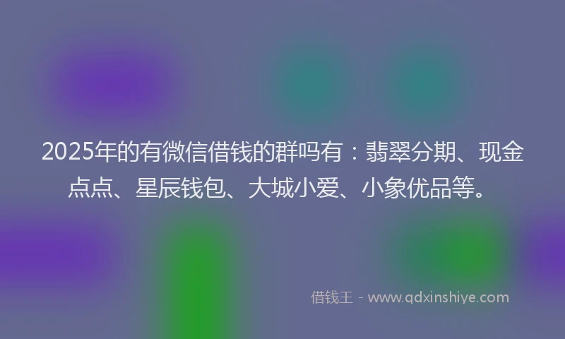 2025年的有微信借钱的群吗有：翡翠分期、现金点点、星辰钱包、大城小爱、小象优品等。