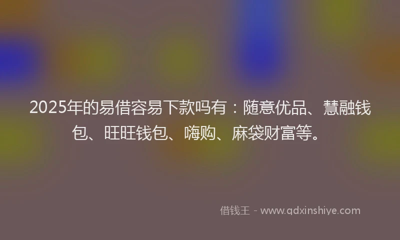 2025年的易借容易下款吗有：随意优品、慧融钱包、旺旺钱包、嗨购、麻袋财富等。