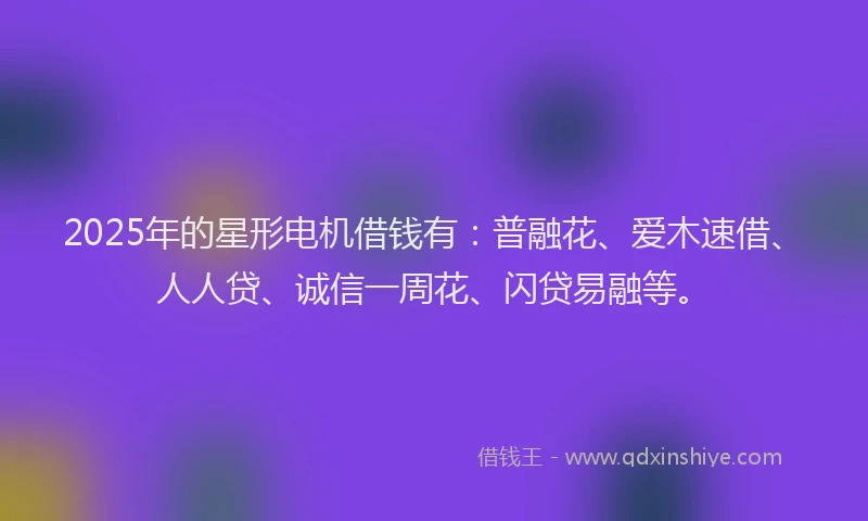 2025年的星形电机借钱有：普融花、爱木速借、人人贷、诚信一周花、闪贷易融等。