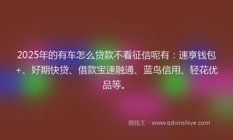 2025年的有车怎么贷款不看征信呢有：速享钱包+、好期快贷、借款宝速融通、蓝鸟信用、轻花优品等。