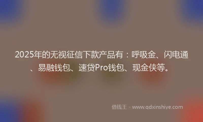 2025年的无视征信下款产品有：呼吸金、闪电通、易融钱包、速贷Pro钱包、现金侠等。