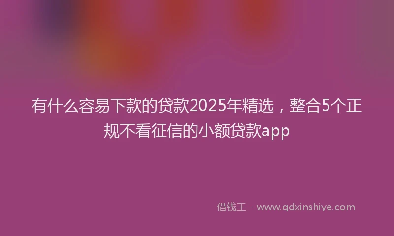 有什么容易下款的贷款2025年精选，整合5个正规不看征信的小额贷款app
