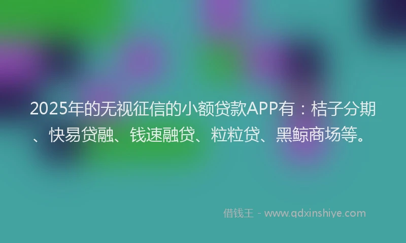 2025年的无视征信的小额贷款APP有：桔子分期、快易贷融、钱速融贷、粒粒贷、黑鲸商场等。