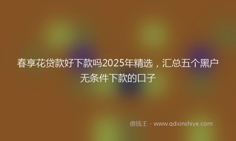 春享花贷款好下款吗2025年精选，汇总五个黑户无条件下款的口子