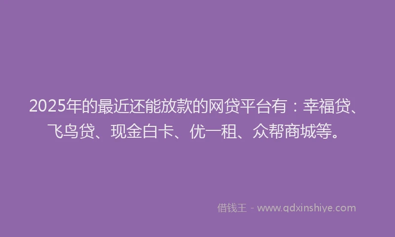 2025年的最近还能放款的网贷平台有：幸福贷、飞鸟贷、现金白卡、优一租、众帮商城等。