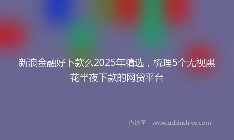 新浪金融好下款么2025年精选，梳理5个无视黑花半夜下款的网贷平台