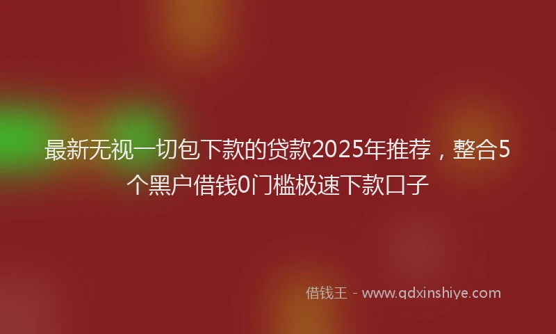 最新无视一切包下款的贷款2025年推荐，整合5个黑户借钱0门槛极速下款口子