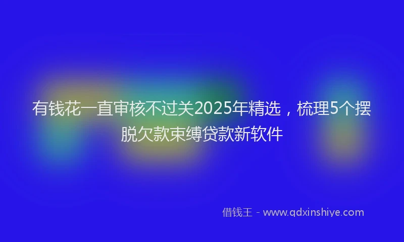 有钱花一直审核不过关2025年精选，梳理5个摆脱欠款束缚贷款新软件