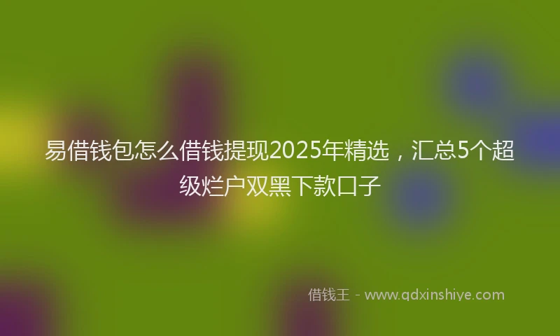 易借钱包怎么借钱提现2025年精选，汇总5个超级烂户双黑下款口子