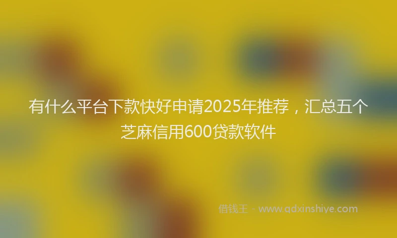 有什么平台下款快好申请2025年推荐，汇总五个芝麻信用600贷款软件