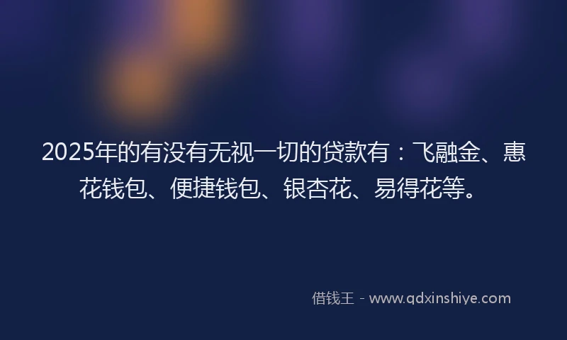 2025年的有没有无视一切的贷款有：飞融金、惠花钱包、便捷钱包、银杏花、易得花等。