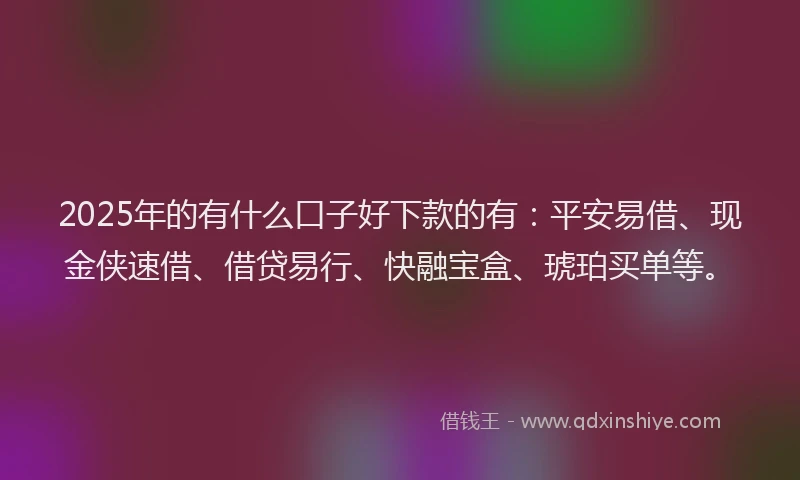 2025年的有什么口子好下款的有：平安易借、现金侠速借、借贷易行、快融宝盒、琥珀买单等。