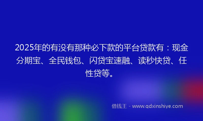 2025年的有没有那种必下款的平台贷款有：现金分期宝、全民钱包、闪贷宝速融、读秒快贷、任性贷等。