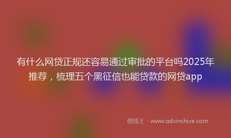 有什么网贷正规还容易通过审批的平台吗2025年推荐，梳理五个黑征信也能贷款的网贷app