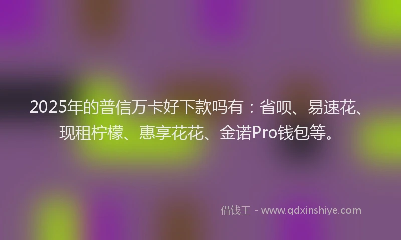 2025年的普信万卡好下款吗有：省呗、易速花、现租柠檬、惠享花花、金诺Pro钱包等。