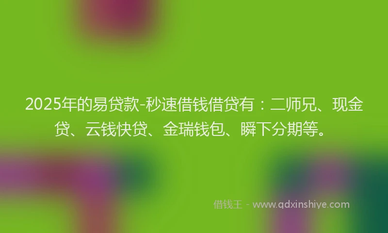 2025年的易贷款-秒速借钱借贷有：二师兄、现金贷、云钱快贷、金瑞钱包、瞬下分期等。