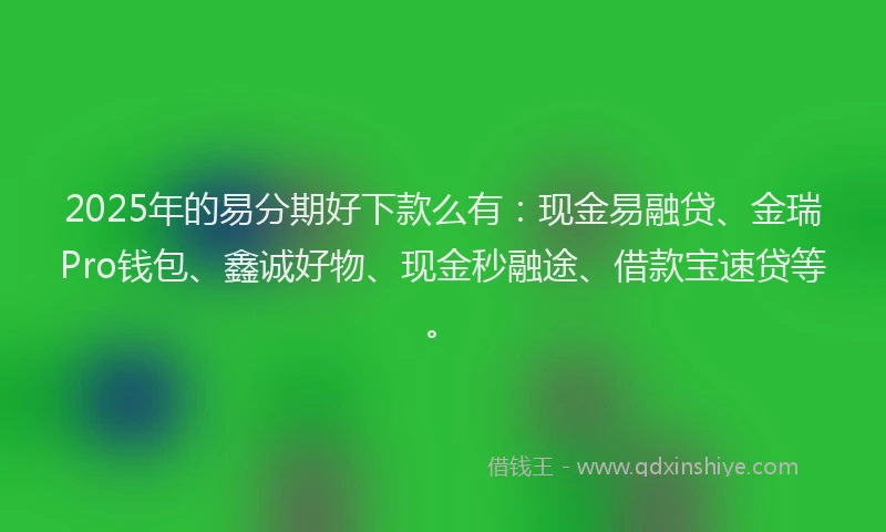 2025年的易分期好下款么有：现金易融贷、金瑞Pro钱包、鑫诚好物、现金秒融途、借款宝速贷等。