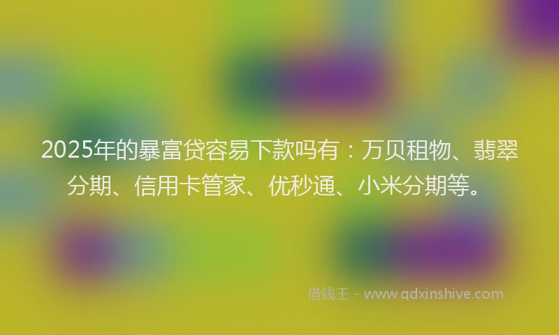 2025年的暴富贷容易下款吗有：万贝租物、翡翠分期、信用卡管家、优秒通、小米分期等。