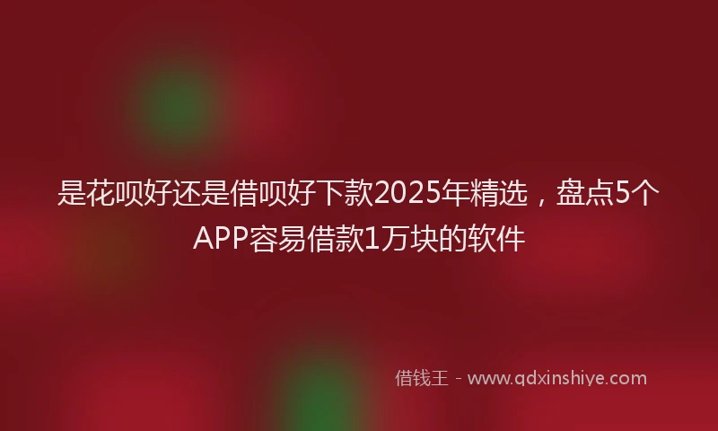 是花呗好还是借呗好下款2025年精选，盘点5个APP容易借款1万块的软件