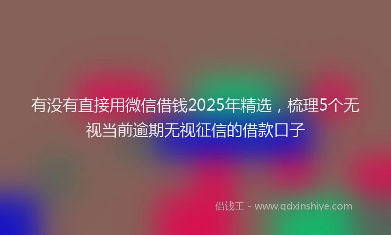 有没有直接用微信借钱2025年精选，梳理5个无视当前逾期无视征信的借款口子