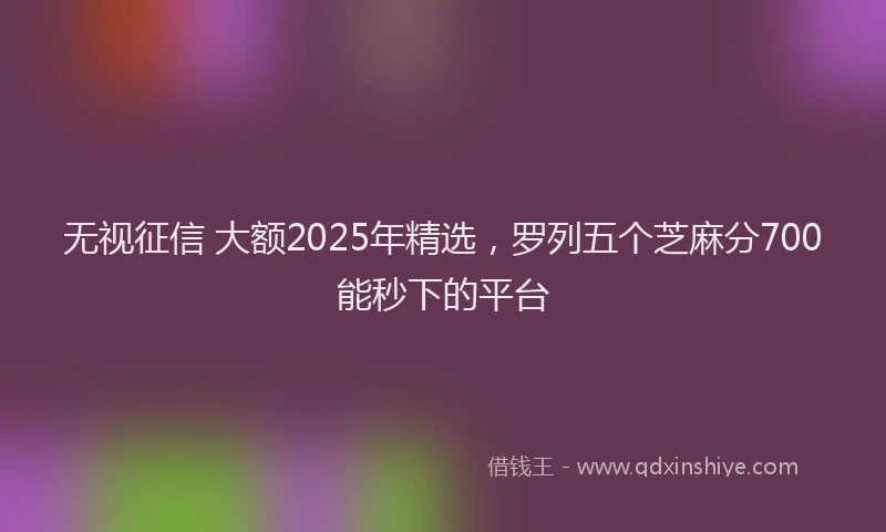 无视征信 大额2025年精选，罗列五个芝麻分700能秒下的平台