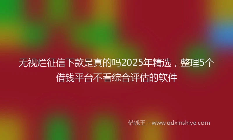 无视烂征信下款是真的吗2025年精选，整理5个借钱平台不看综合评估的软件