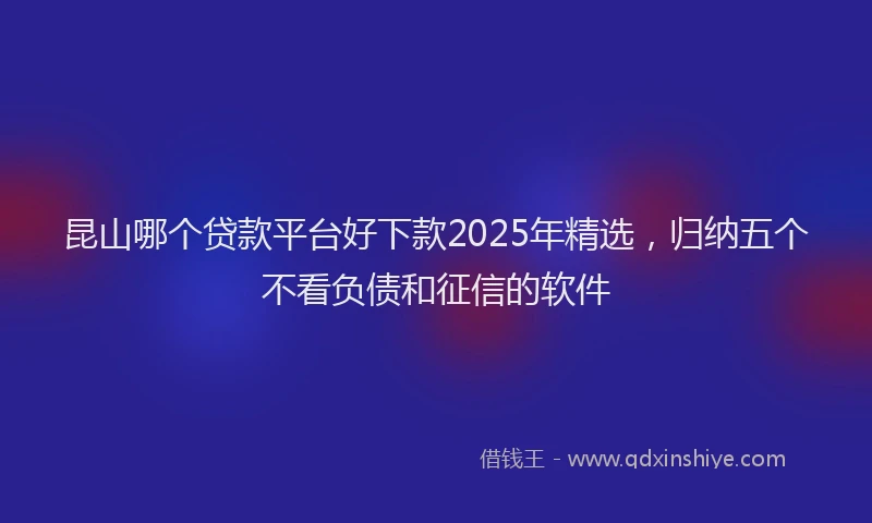 昆山哪个贷款平台好下款2025年精选，归纳五个不看负债和征信的软件