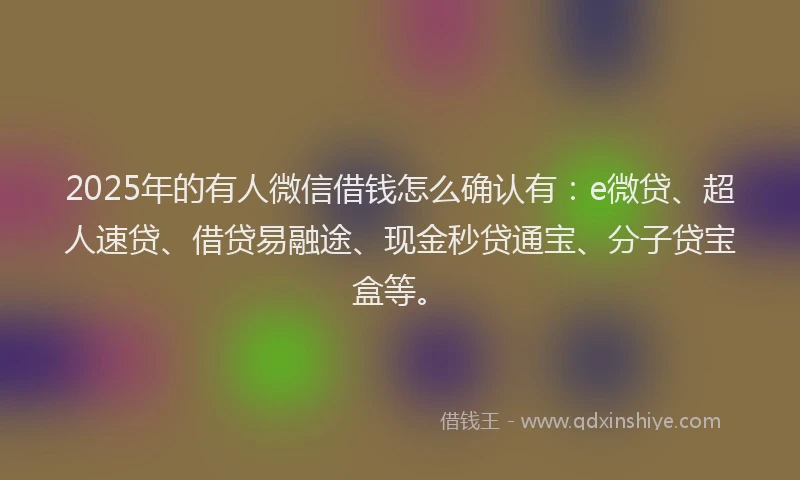 2025年的有人微信借钱怎么确认有：e微贷、超人速贷、借贷易融途、现金秒贷通宝、分子贷宝盒等。