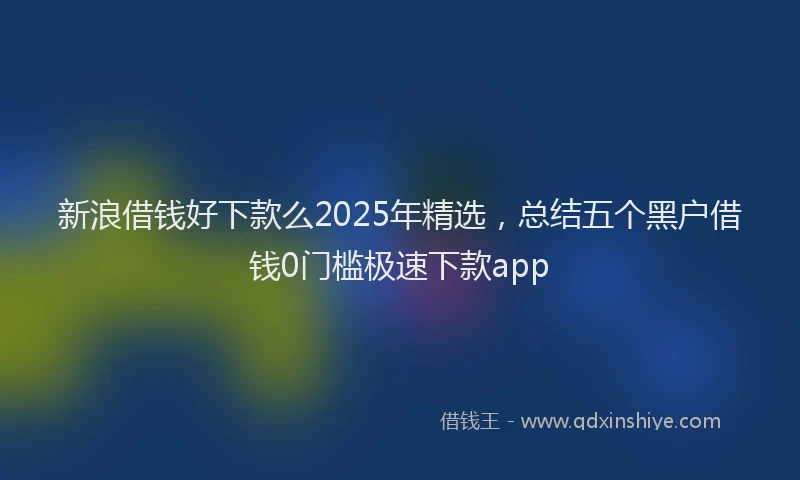 新浪借钱好下款么2025年精选，总结五个黑户借钱0门槛极速下款app