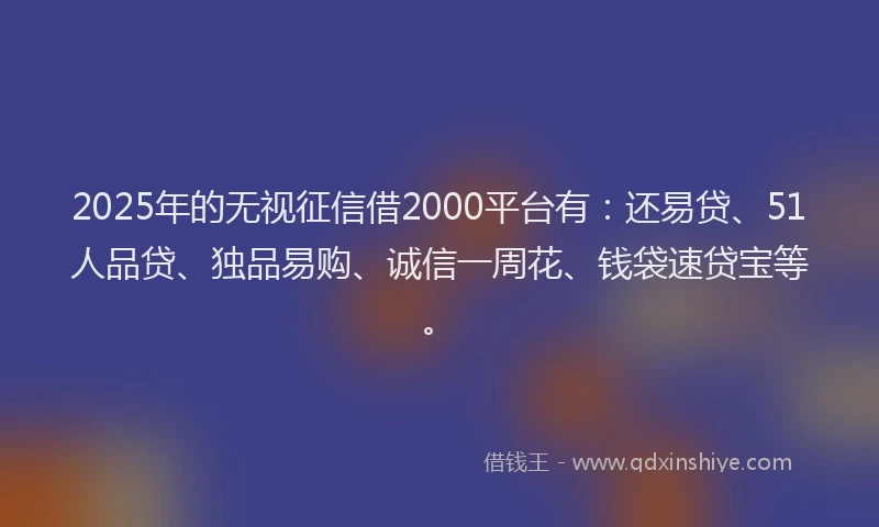 2025年的无视征信借2000平台有：还易贷、51人品贷、独品易购、诚信一周花、钱袋速贷宝等。