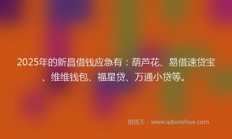 2025年的新昌借钱应急有：葫芦花、易借速贷宝、维维钱包、福星贷、万通小贷等。