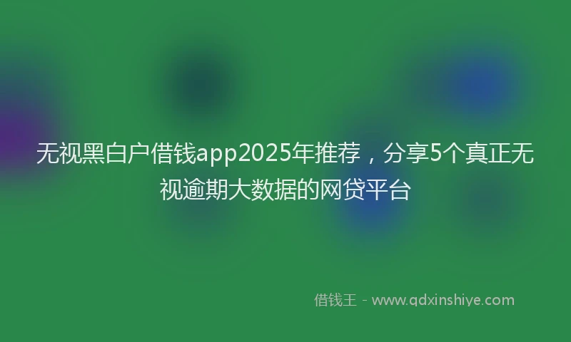 无视黑白户借钱app2025年推荐，分享5个真正无视逾期大数据的网贷平台