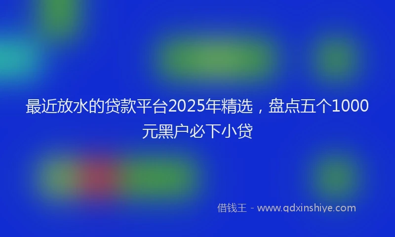 最近放水的贷款平台2025年精选，盘点五个1000元黑户必下小贷