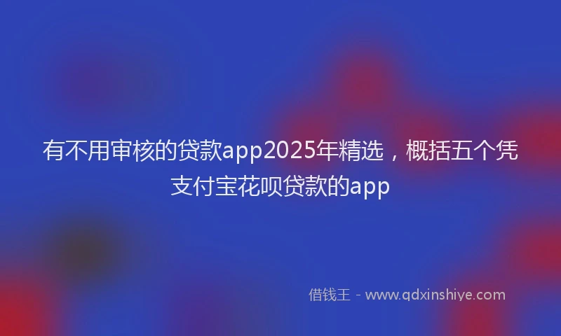 有不用审核的贷款app2025年精选，概括五个凭支付宝花呗贷款的app