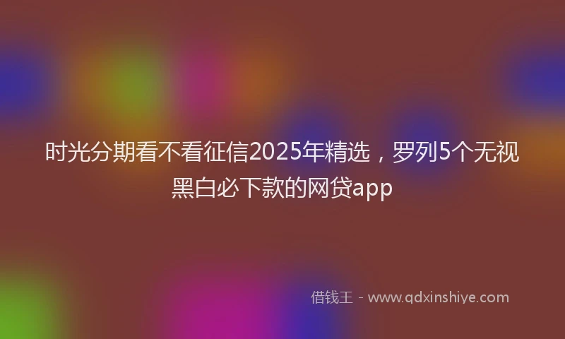 时光分期看不看征信2025年精选，罗列5个无视黑白必下款的网贷app