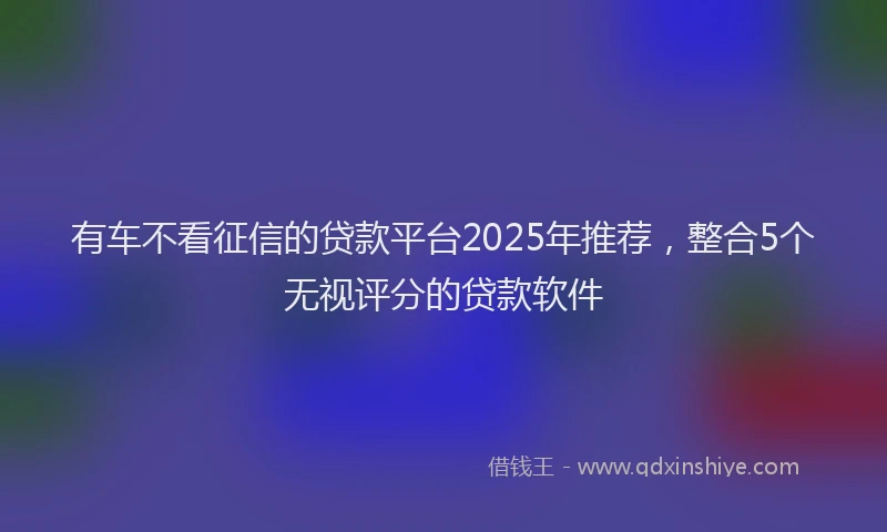 有车不看征信的贷款平台2025年推荐，整合5个无视评分的贷款软件